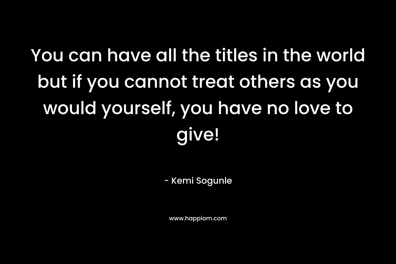 You can have all the titles in the world but if you cannot treat others as you would yourself, you have no love to give!