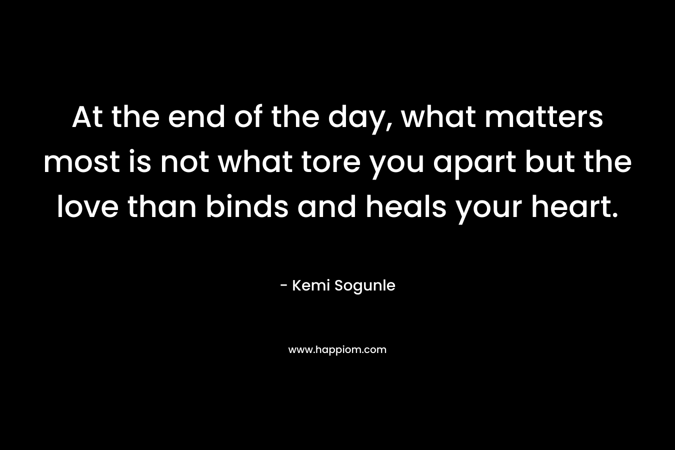 At the end of the day, what matters most is not what tore you apart but the love than binds and heals your heart. – Kemi Sogunle