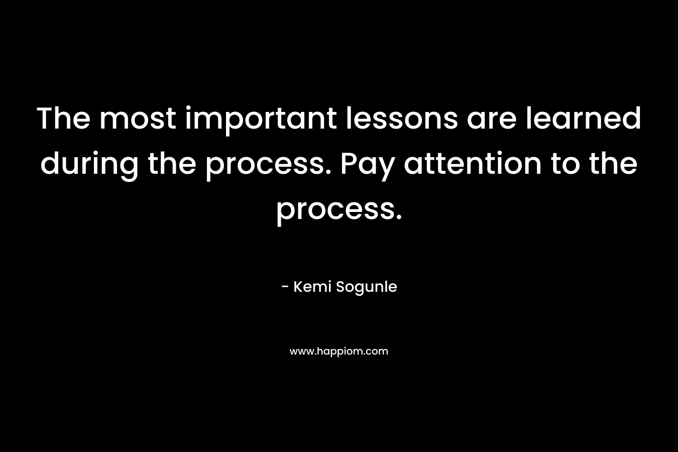 The most important lessons are learned during the process. Pay attention to the process.