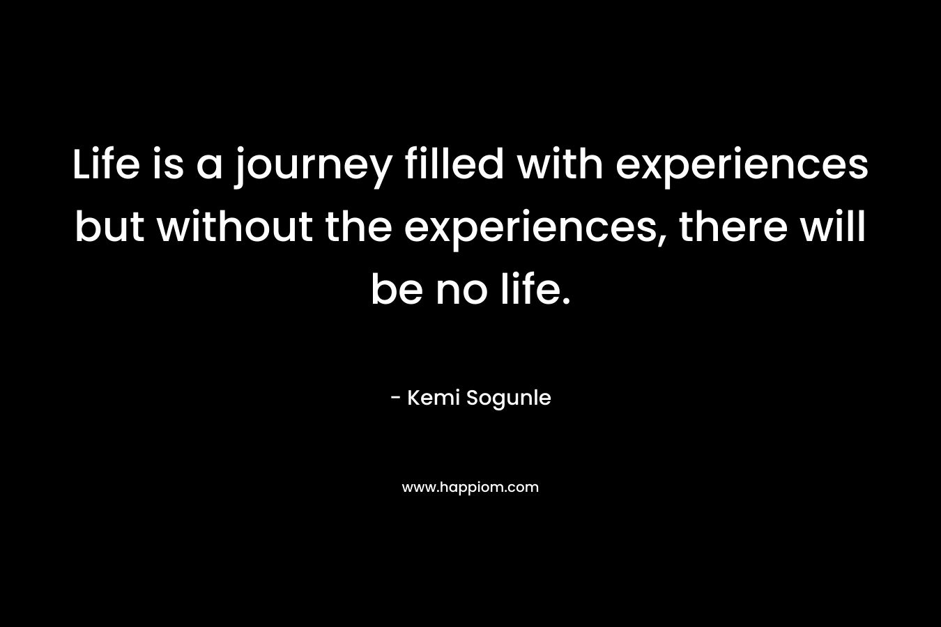 Life is a journey filled with experiences but without the experiences, there will be no life.