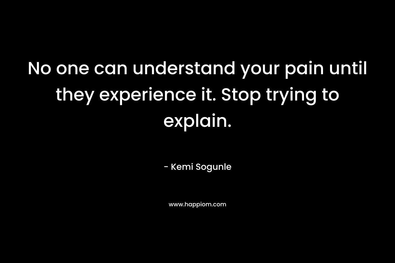 No one can understand your pain until they experience it. Stop trying to explain.