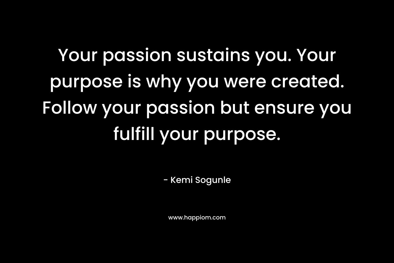Your passion sustains you. Your purpose is why you were created. Follow your passion but ensure you fulfill your purpose.