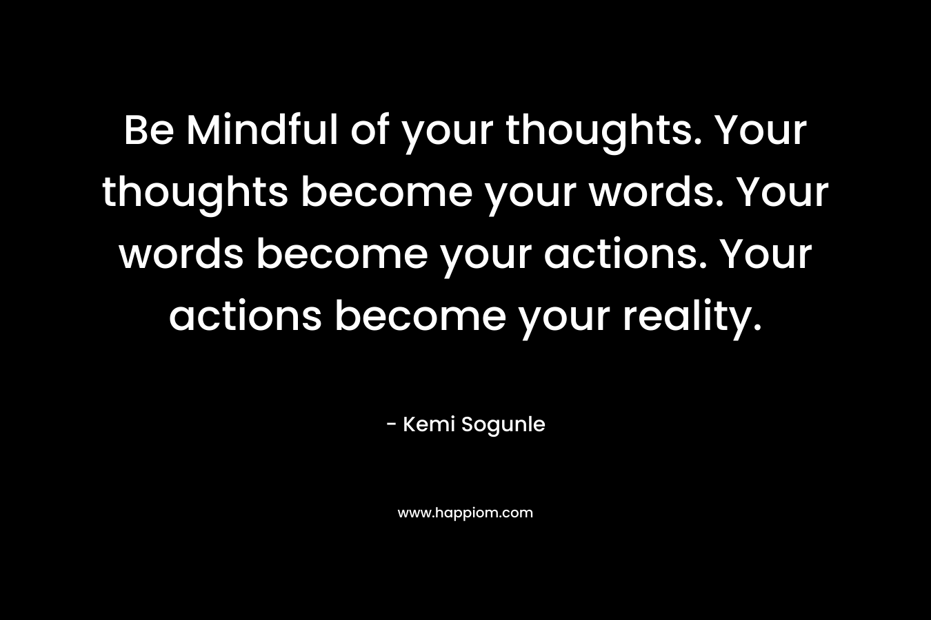 Be Mindful of your thoughts. Your thoughts become your words. Your words become your actions. Your actions become your reality.