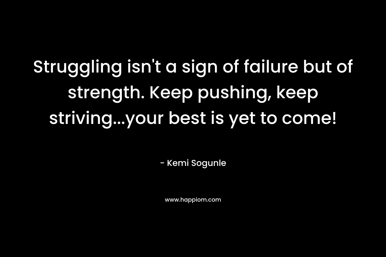 Struggling isn’t a sign of failure but of strength. Keep pushing, keep striving…your best is yet to come! – Kemi Sogunle