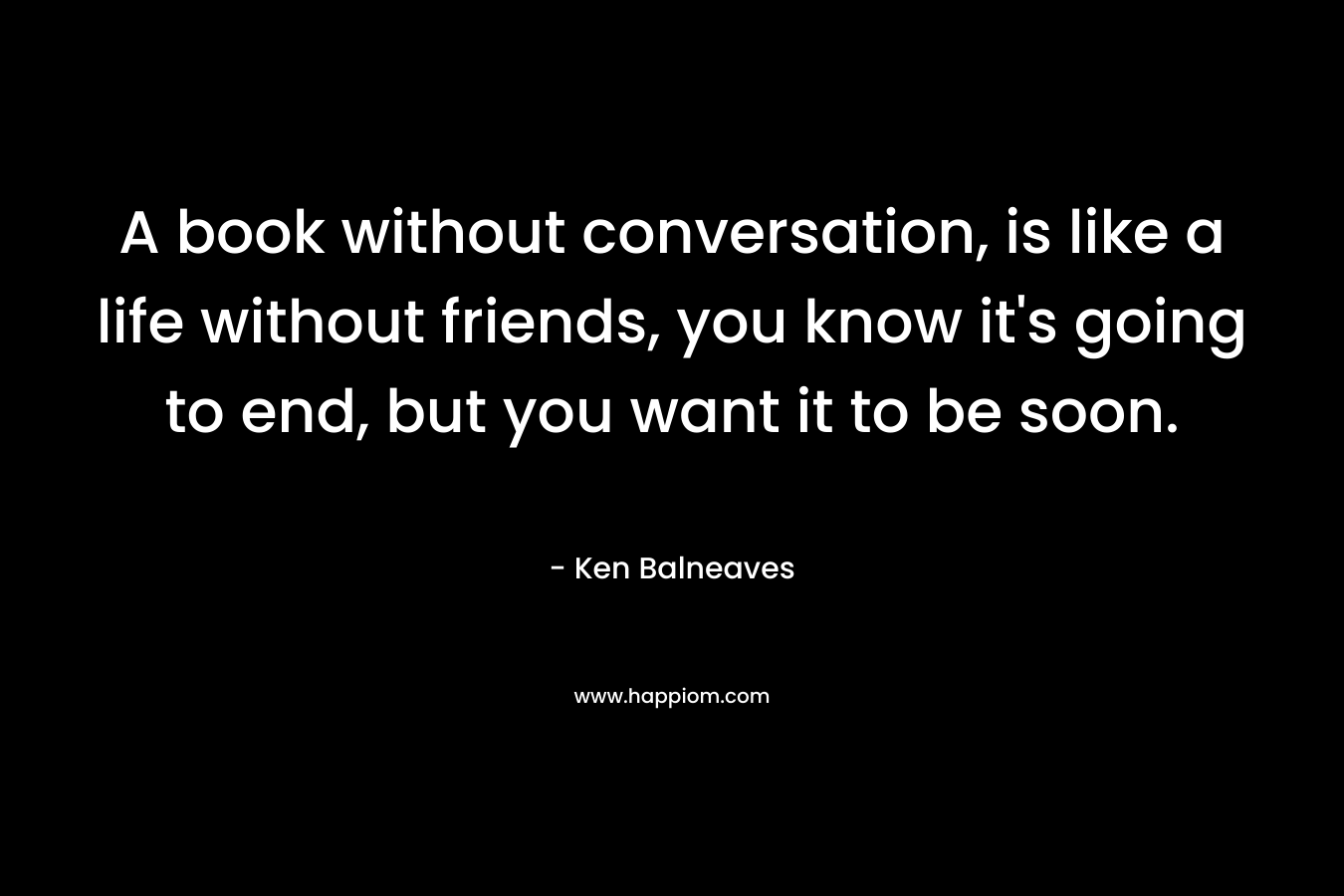 A book without conversation, is like a life without friends, you know it’s going to end, but you want it to be soon. – Ken Balneaves