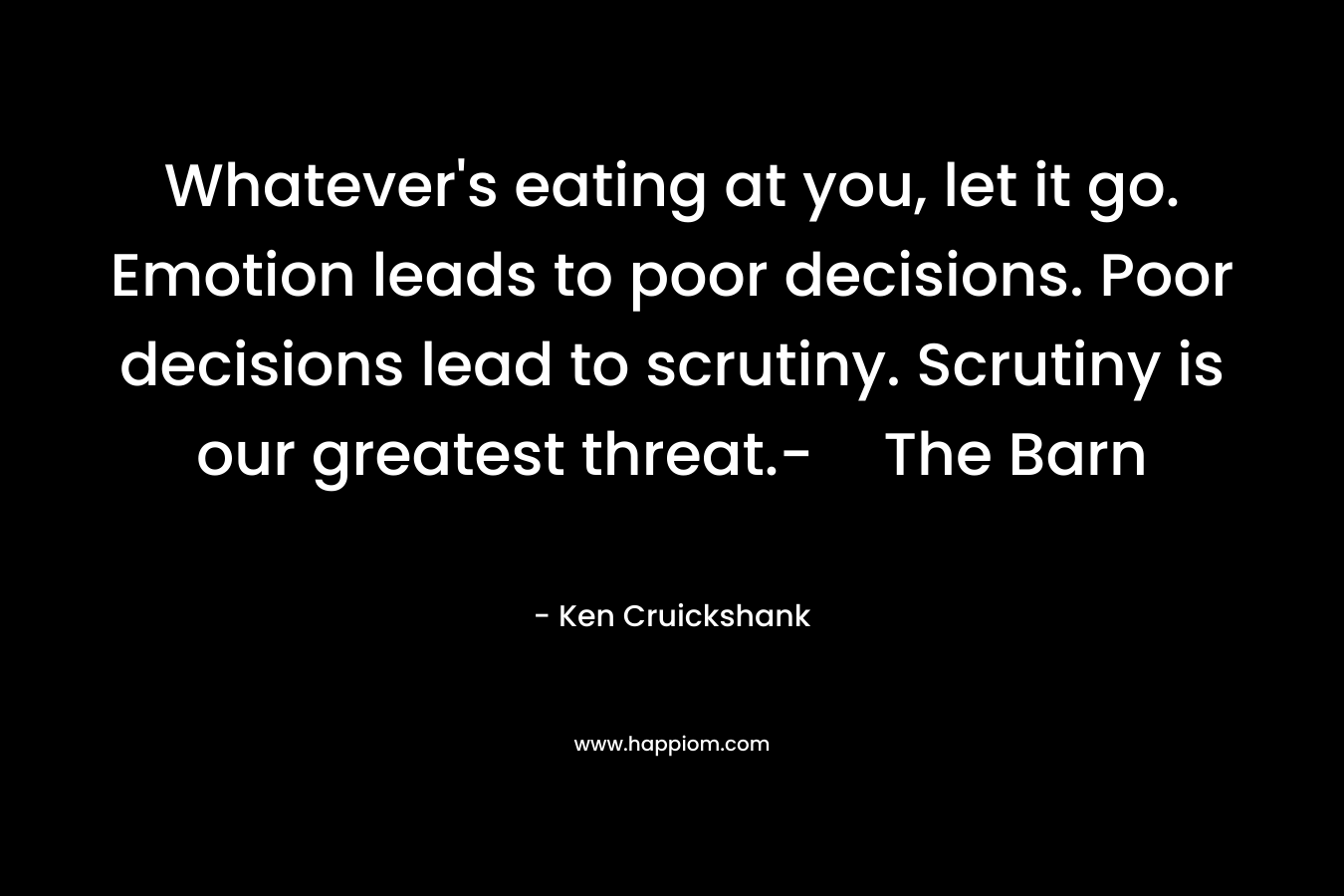 Whatever’s eating at you, let it go. Emotion leads to poor decisions. Poor decisions lead to scrutiny. Scrutiny is our greatest threat.-The Barn – Ken Cruickshank