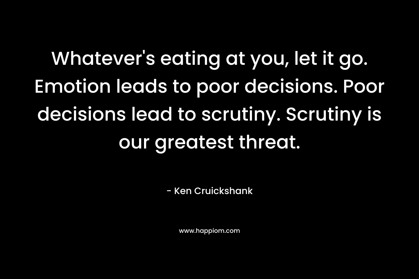 Whatever’s eating at you, let it go. Emotion leads to poor decisions. Poor decisions lead to scrutiny. Scrutiny is our greatest threat. – Ken Cruickshank