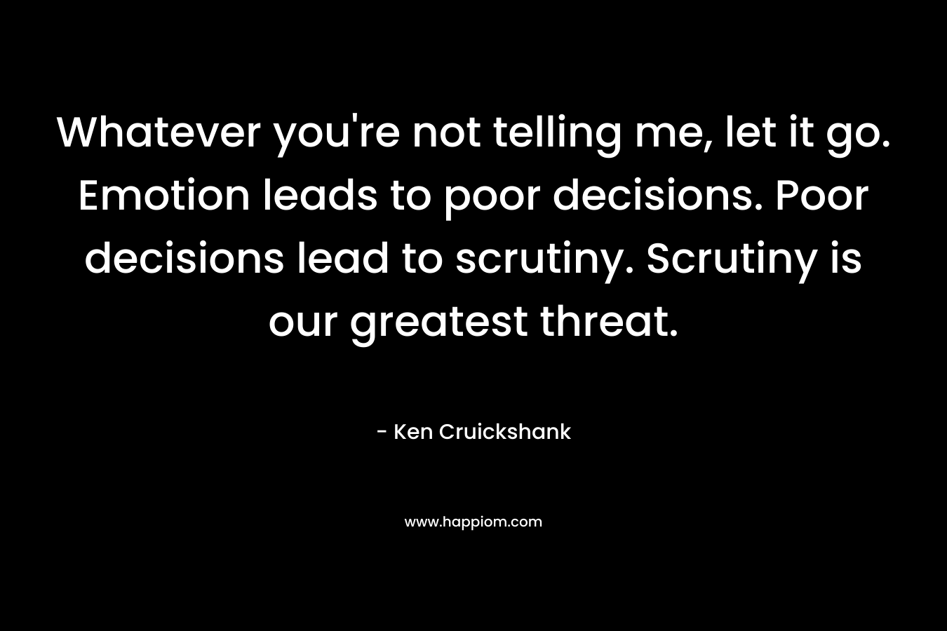 Whatever you're not telling me, let it go. Emotion leads to poor decisions. Poor decisions lead to scrutiny. Scrutiny is our greatest threat.