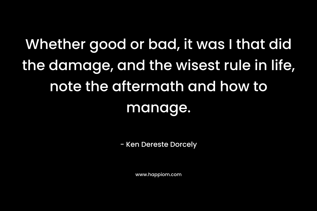 Whether good or bad, it was I that did the damage, and the wisest rule in life, note the aftermath and how to manage. – Ken Dereste Dorcely