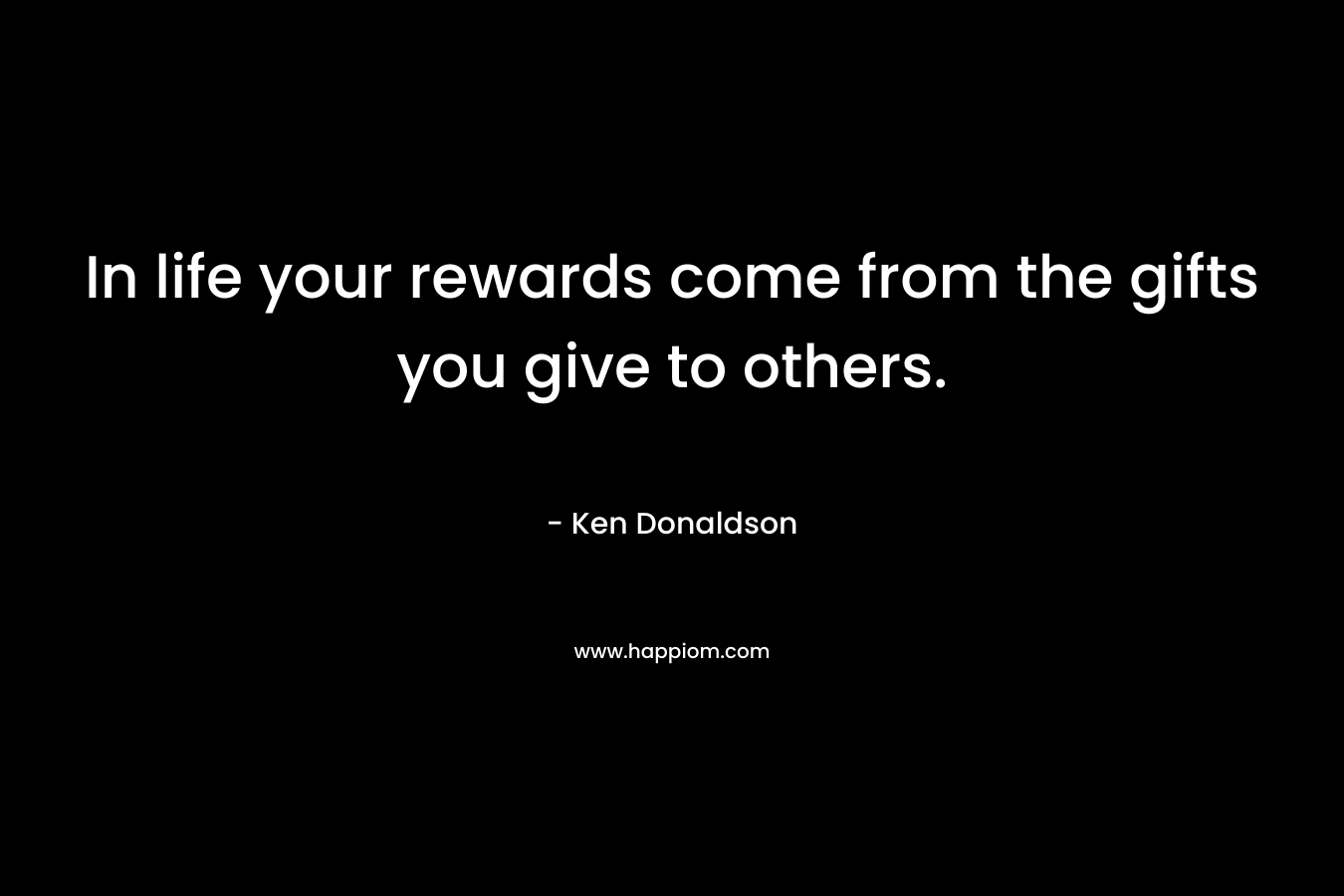 In life your rewards come from the gifts you give to others.
