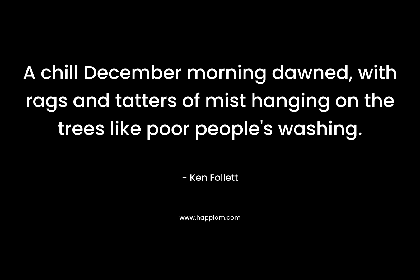 A chill December morning dawned, with rags and tatters of mist hanging on the trees like poor people’s washing. – Ken Follett
