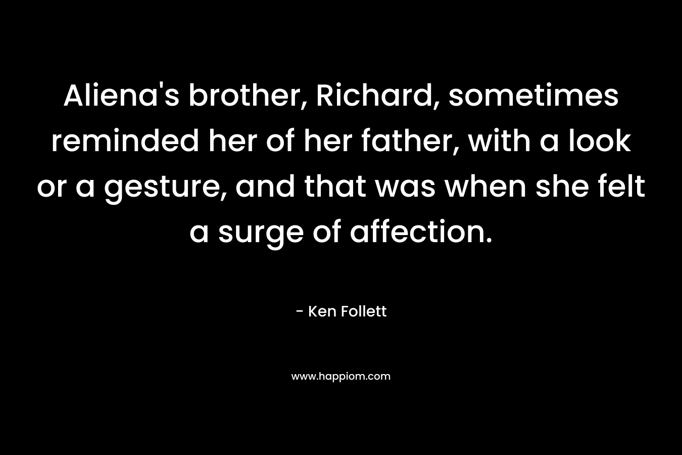 Aliena’s brother, Richard, sometimes reminded her of her father, with a look or a gesture, and that was when she felt a surge of affection. – Ken Follett