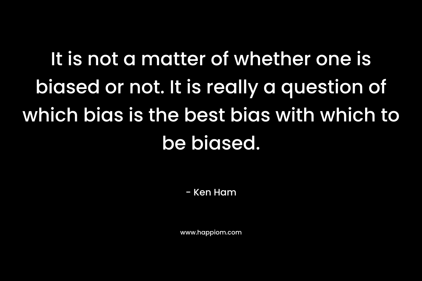 It is not a matter of whether one is biased or not. It is really a question of which bias is the best bias with which to be biased. – Ken Ham