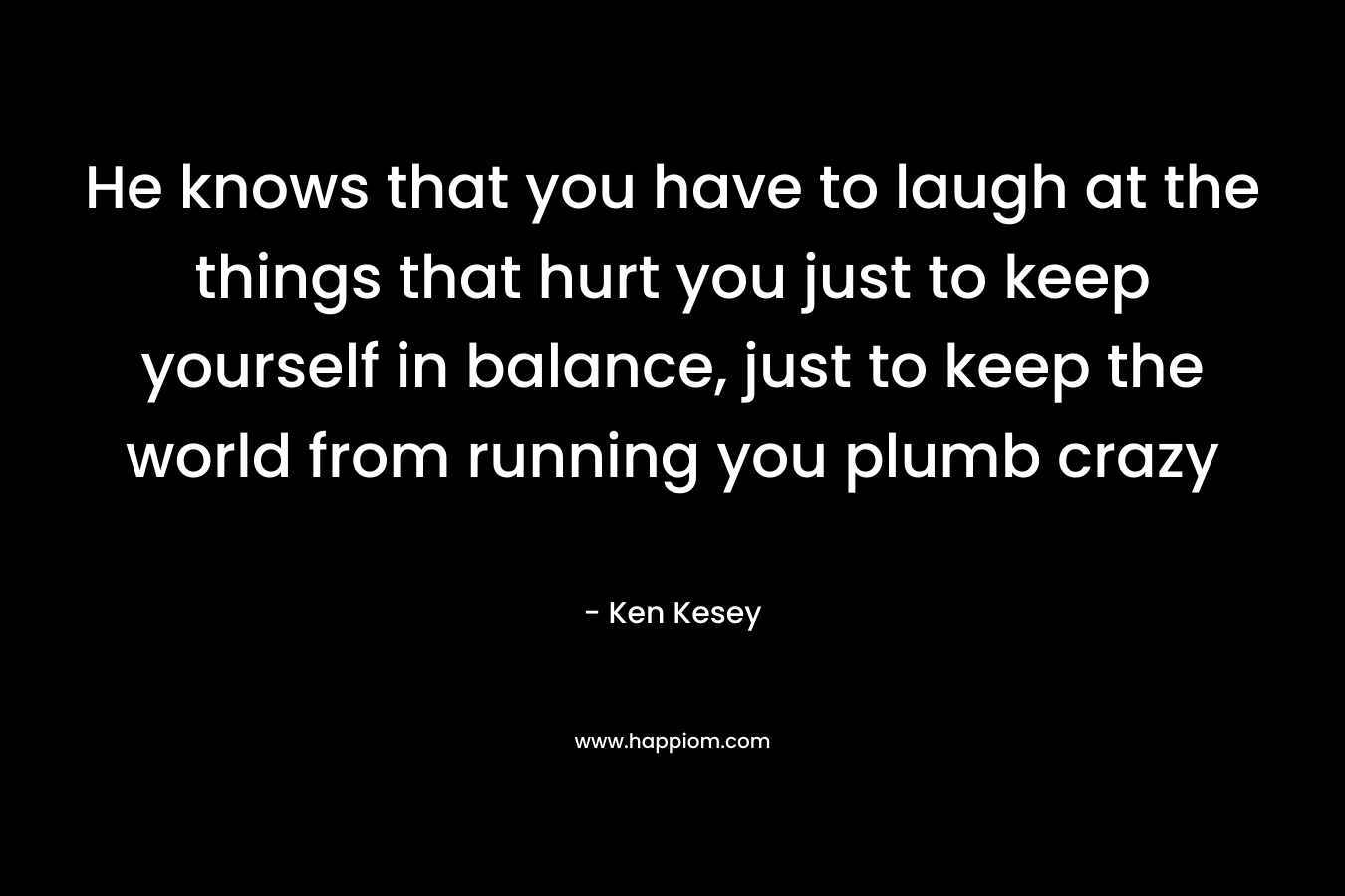 He knows that you have to laugh at the things that hurt you just to keep yourself in balance, just to keep the world from running you plumb crazy – Ken Kesey