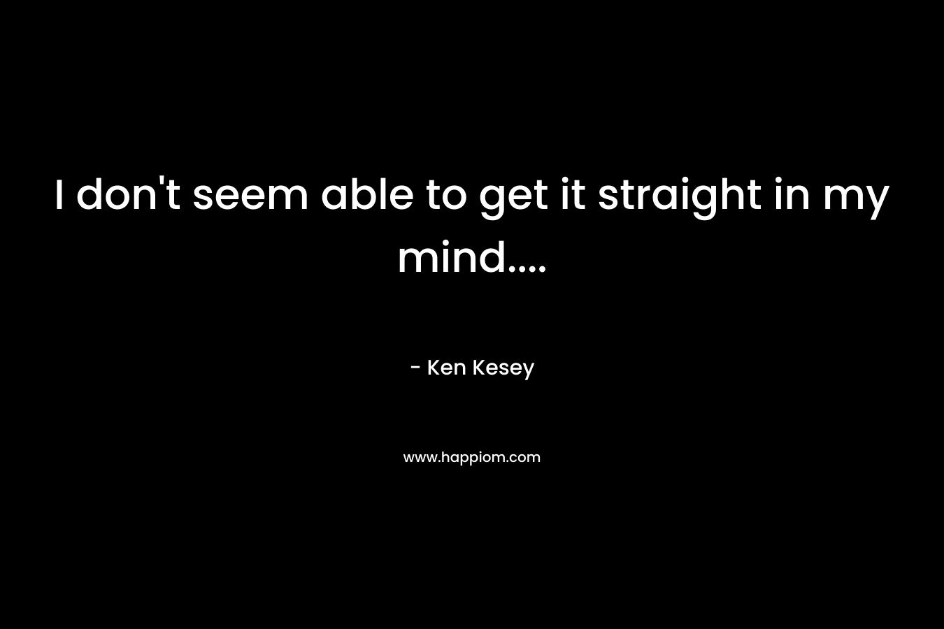 I don’t seem able to get it straight in my mind…. – Ken Kesey