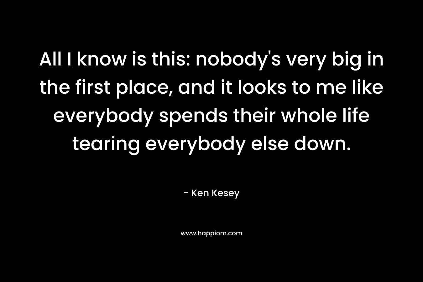 All I know is this: nobody’s very big in the first place, and it looks to me like everybody spends their whole life tearing everybody else down. – Ken Kesey