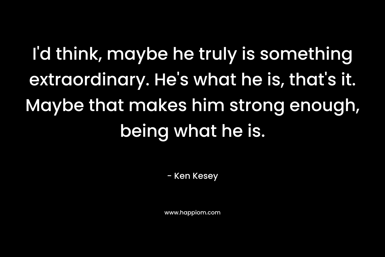 I’d think, maybe he truly is something extraordinary. He’s what he is, that’s it. Maybe that makes him strong enough, being what he is. – Ken Kesey