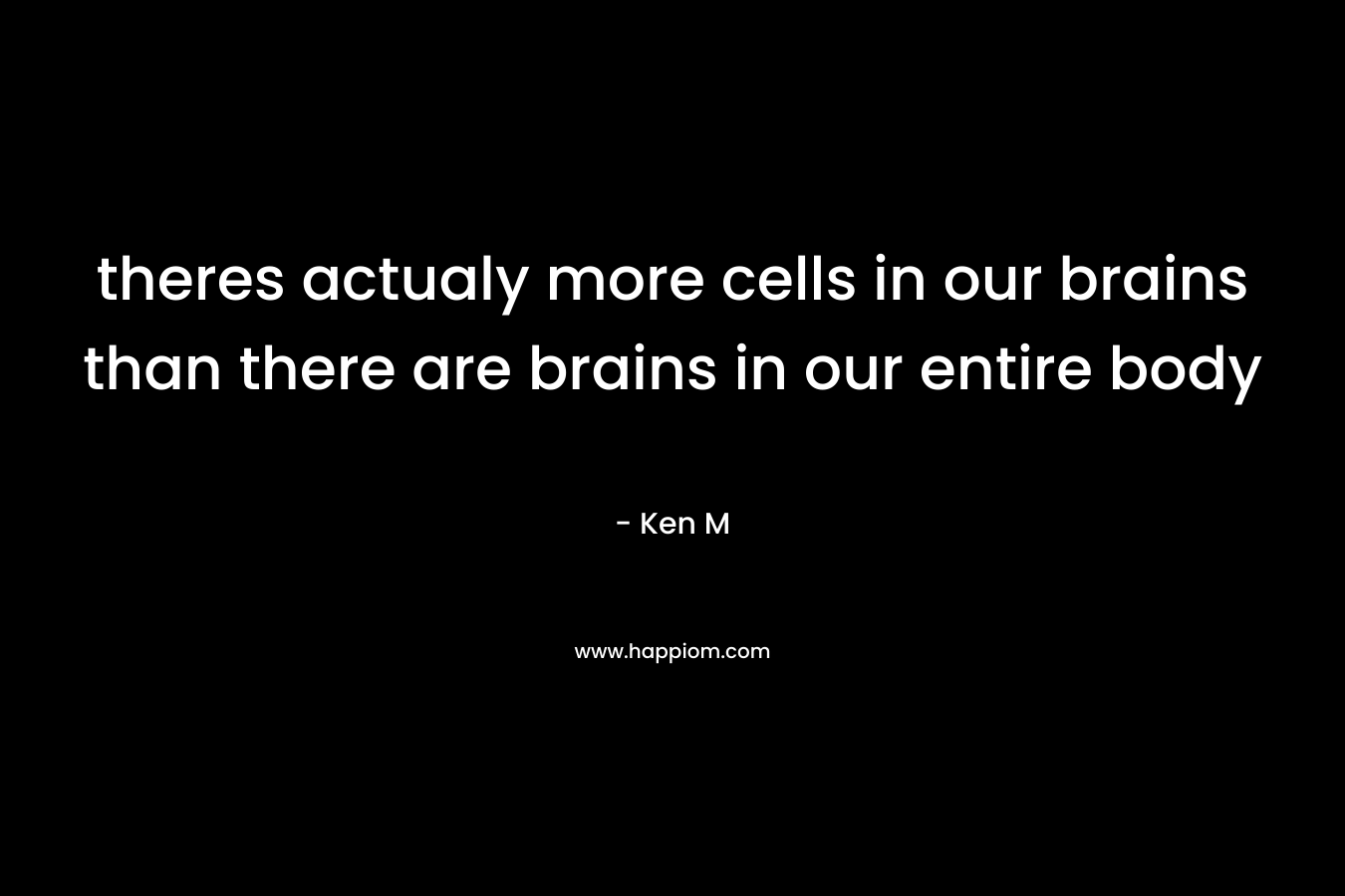 theres actualy more cells in our brains than there are brains in our entire body