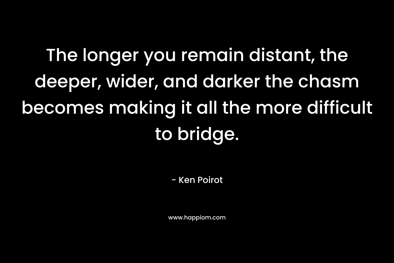 The longer you remain distant, the deeper, wider, and darker the chasm becomes making it all the more difficult to bridge. – Ken Poirot
