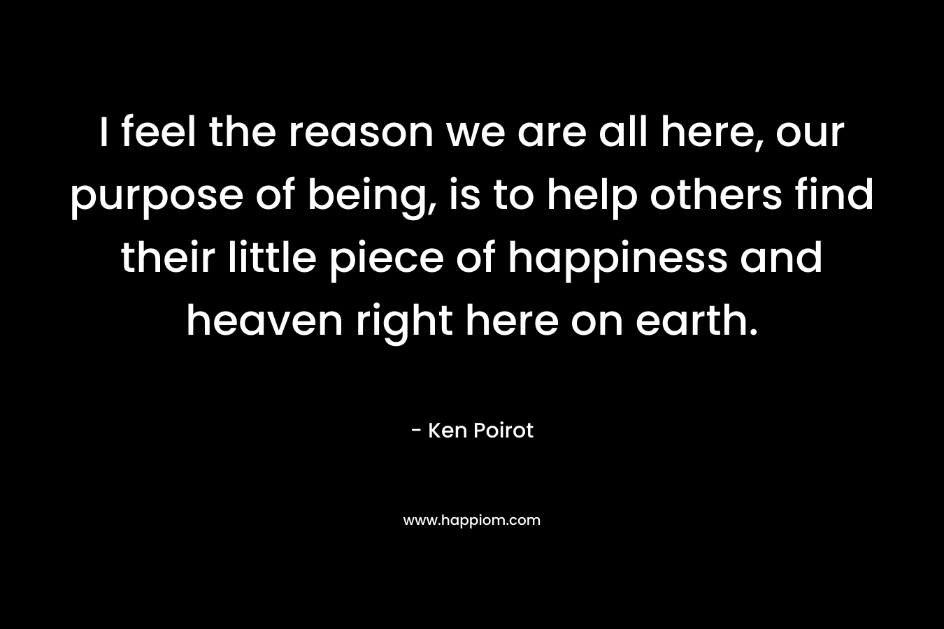 I feel the reason we are all here, our purpose of being, is to help others find their little piece of happiness and heaven right here on earth.