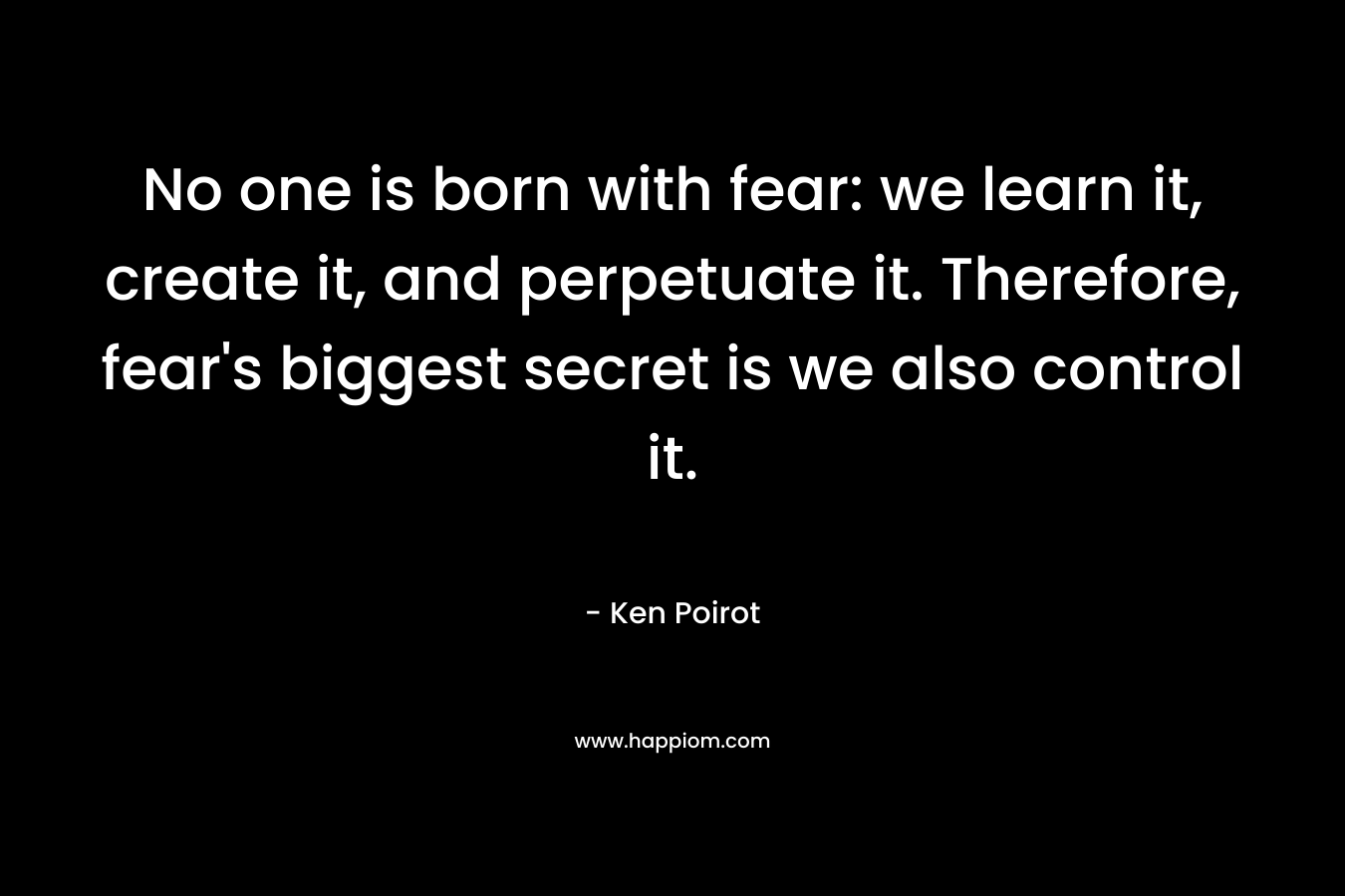 No one is born with fear: we learn it, create it, and perpetuate it. Therefore, fear's biggest secret is we also control it.
