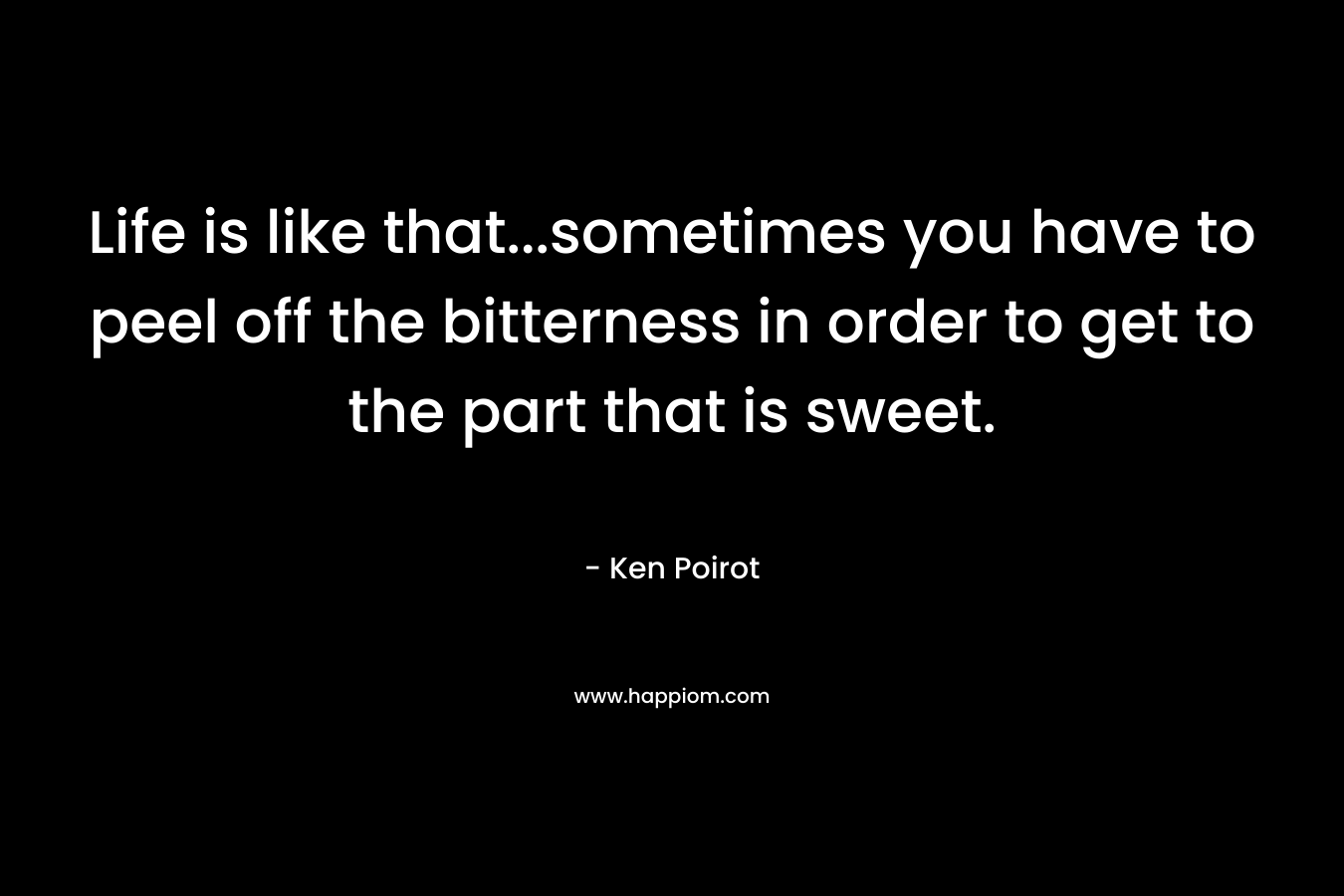 Life is like that…sometimes you have to peel off the bitterness in order to get to the part that is sweet. – Ken Poirot