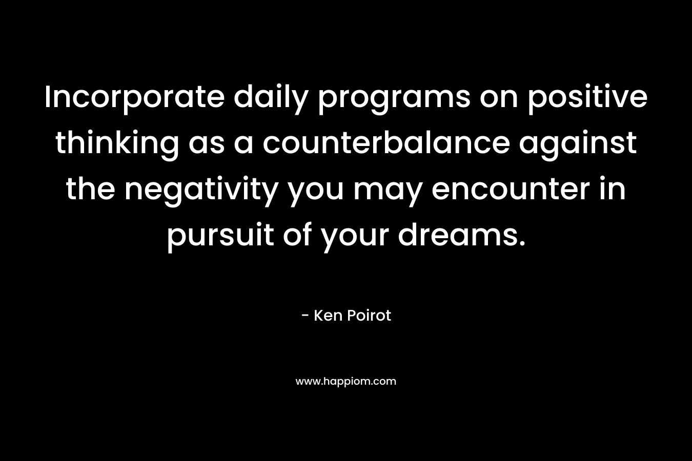 Incorporate daily programs on positive thinking as a counterbalance against the negativity you may encounter in pursuit of your dreams. – Ken Poirot