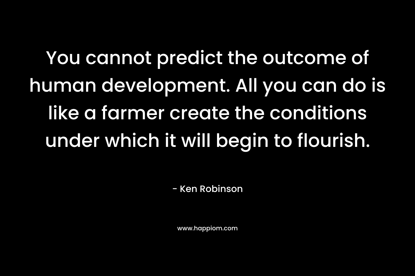 You cannot predict the outcome of human development. All you can do is like a farmer create the conditions under which it will begin to flourish. – Ken Robinson