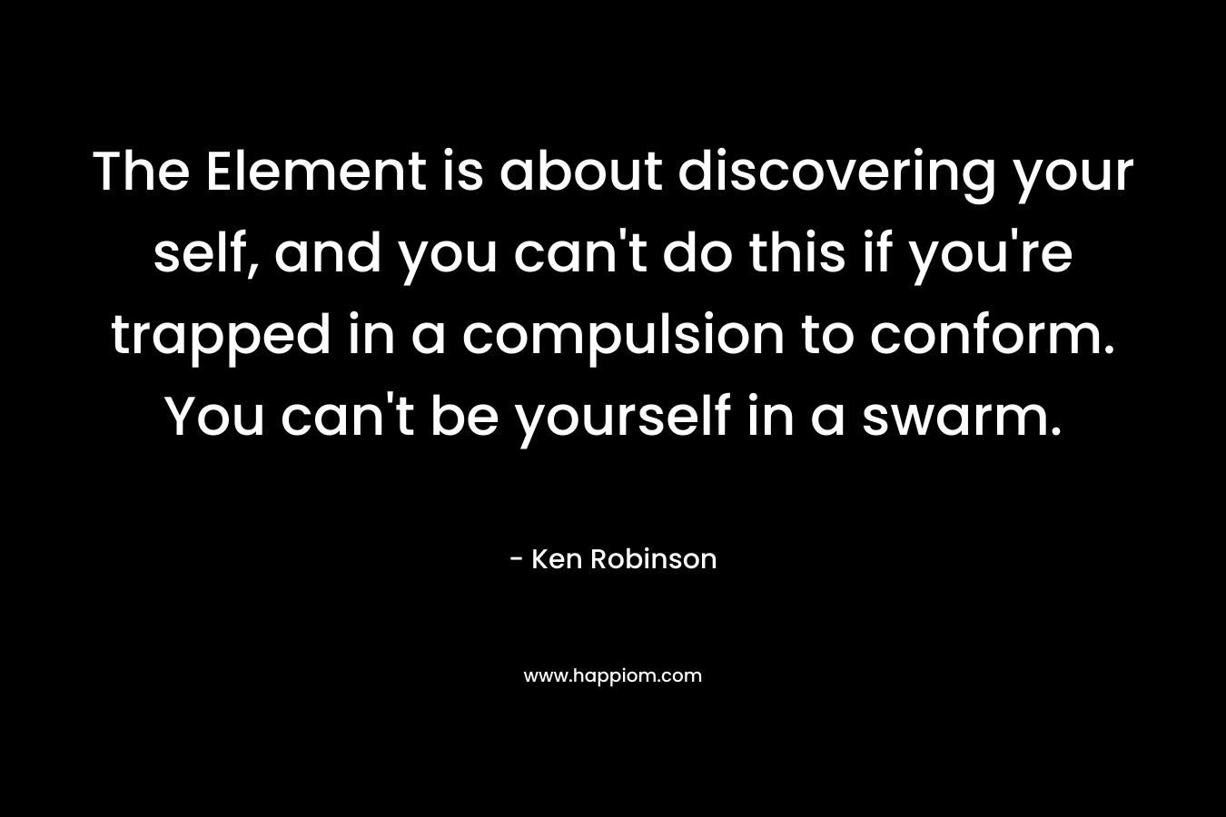 The Element is about discovering your self, and you can't do this if you're trapped in a compulsion to conform. You can't be yourself in a swarm.