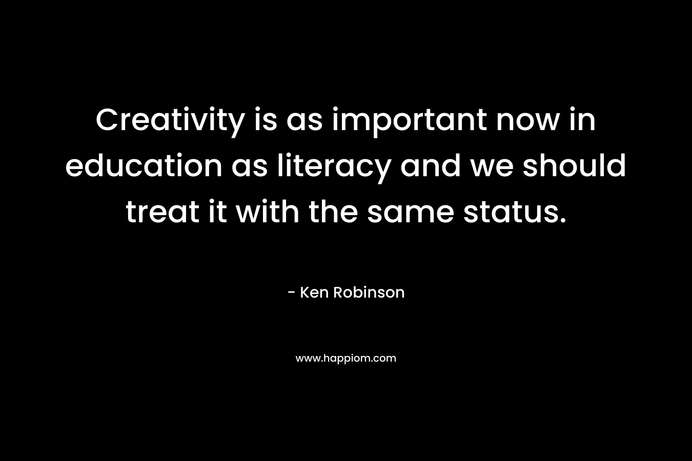 Creativity is as important now in education as literacy and we should treat it with the same status. – Ken Robinson