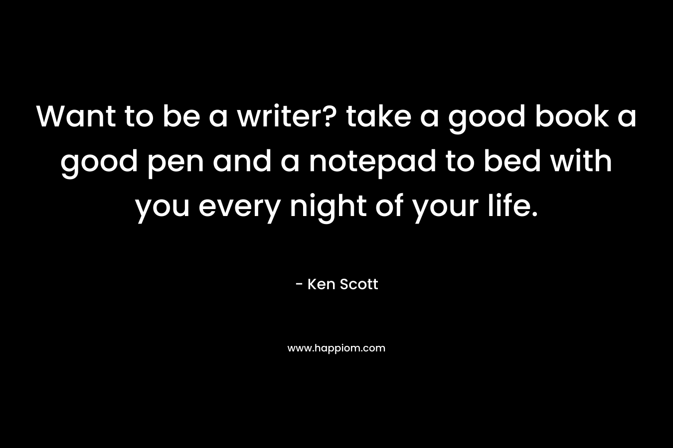 Want to be a writer? take a good book a good pen and a notepad to bed with you every night of your life. – Ken Scott