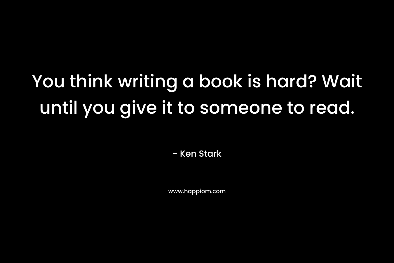 You think writing a book is hard? Wait until you give it to someone to read. – Ken  Stark