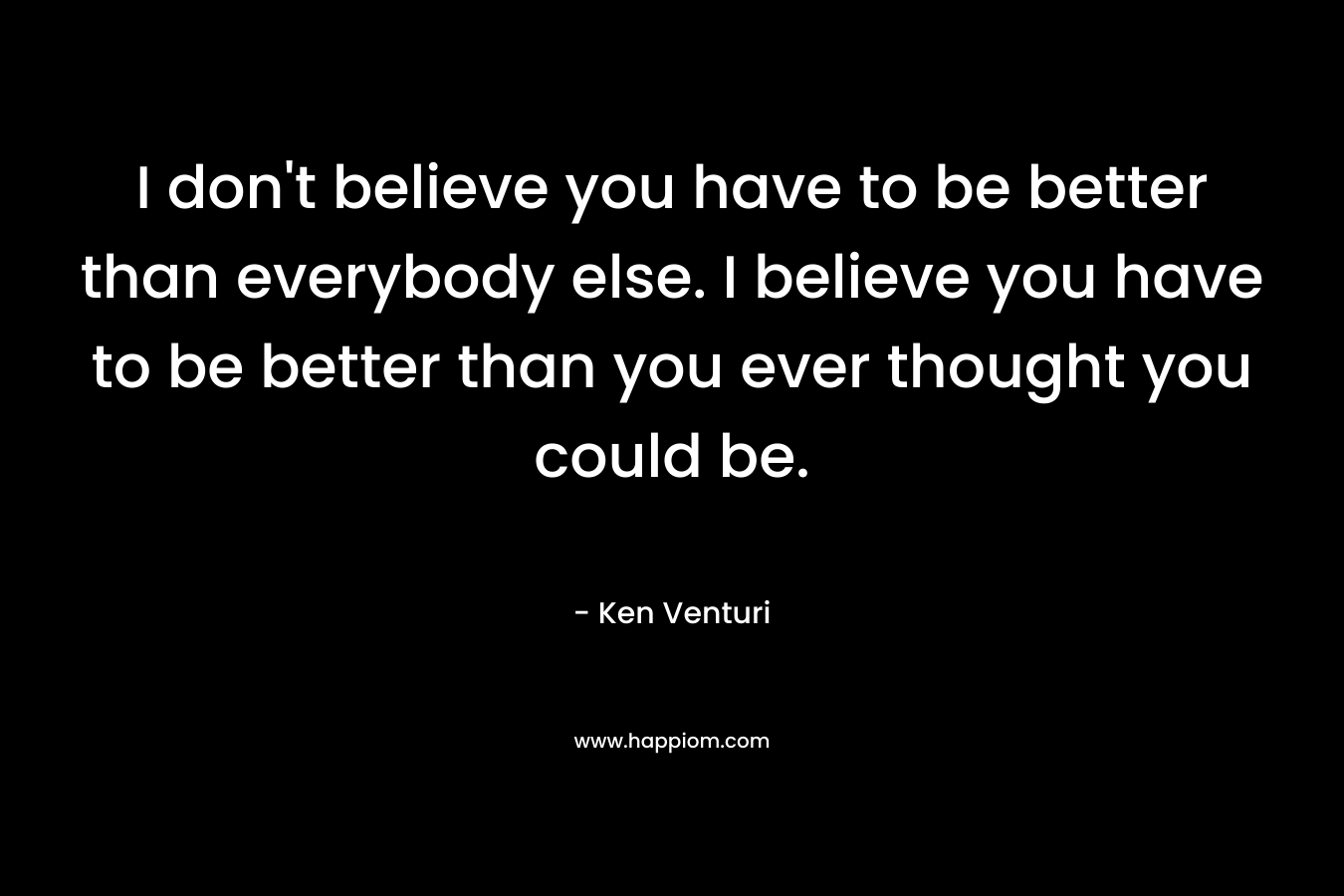 I don't believe you have to be better than everybody else. I believe you have to be better than you ever thought you could be.