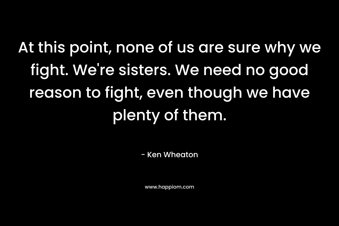At this point, none of us are sure why we fight. We’re sisters. We need no good reason to fight, even though we have plenty of them. – Ken  Wheaton