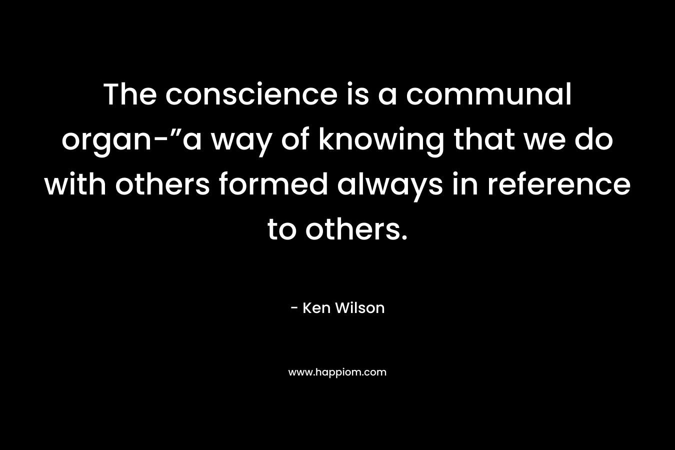 The conscience is a communal organ-”a way of knowing that we do with others formed always in reference to others. – Ken Wilson