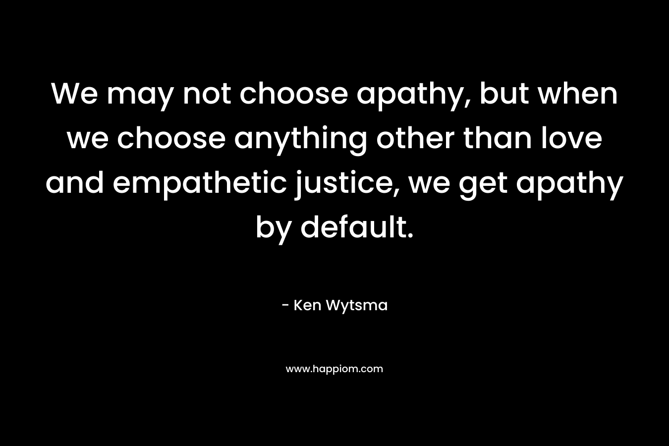 We may not choose apathy, but when we choose anything other than love and empathetic justice, we get apathy by default. – Ken Wytsma