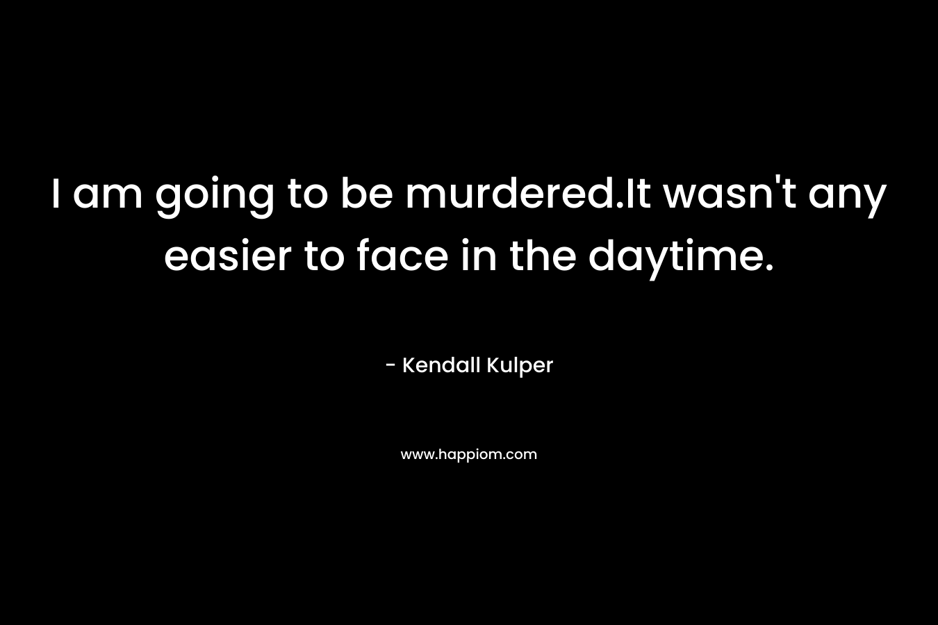 I am going to be murdered.It wasn’t any easier to face in the daytime. – Kendall Kulper