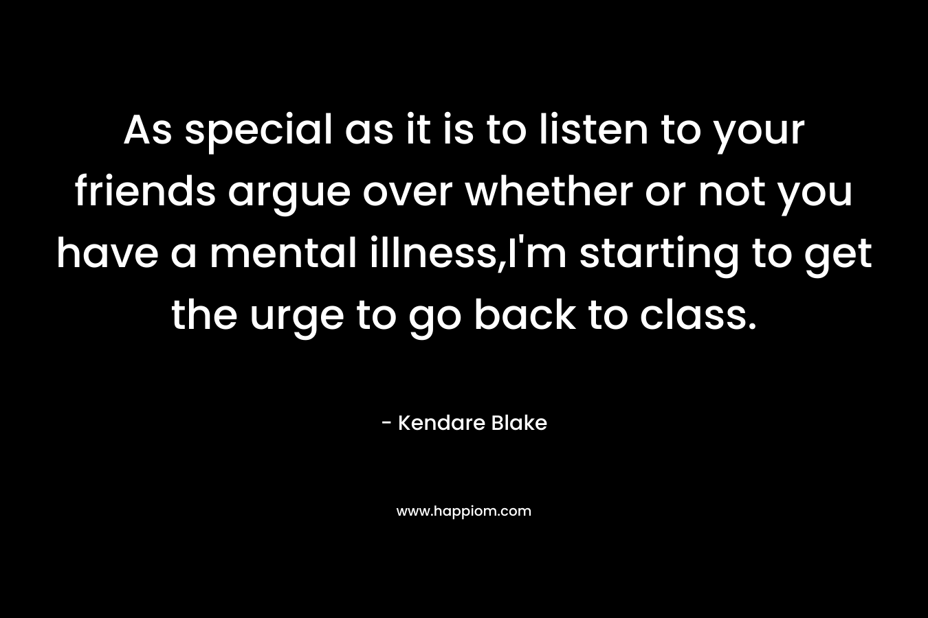 As special as it is to listen to your friends argue over whether or not you have a mental illness,I’m starting to get the urge to go back to class. – Kendare Blake