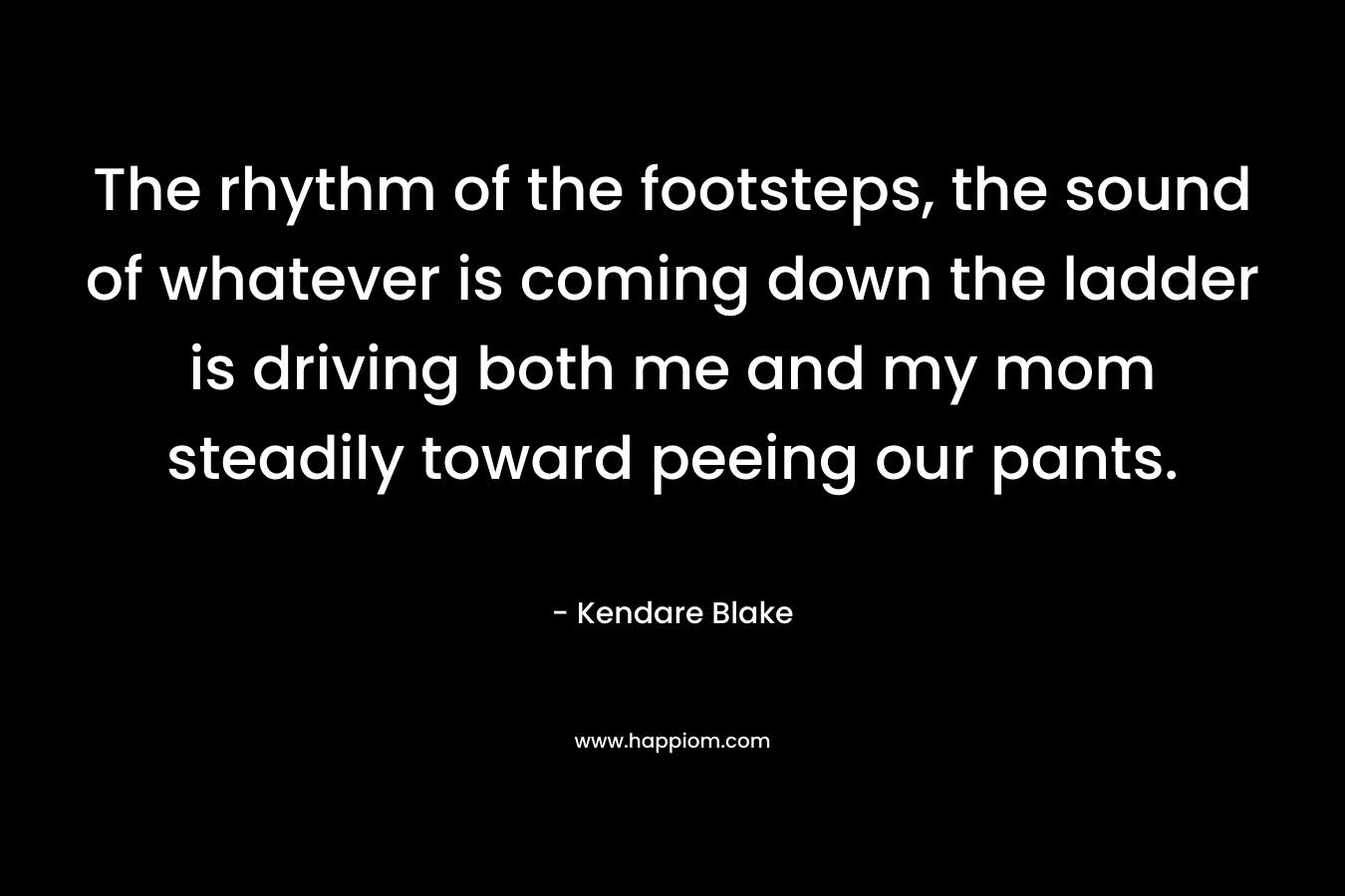 The rhythm of the footsteps, the sound of whatever is coming down the ladder is driving both me and my mom steadily toward peeing our pants. – Kendare Blake