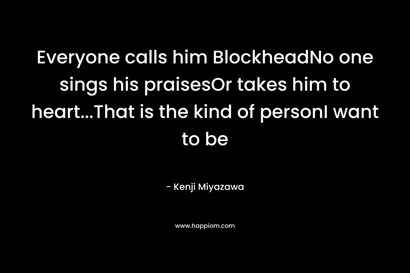 Everyone calls him BlockheadNo one sings his praisesOr takes him to heart…That is the kind of personI want to be – Kenji Miyazawa