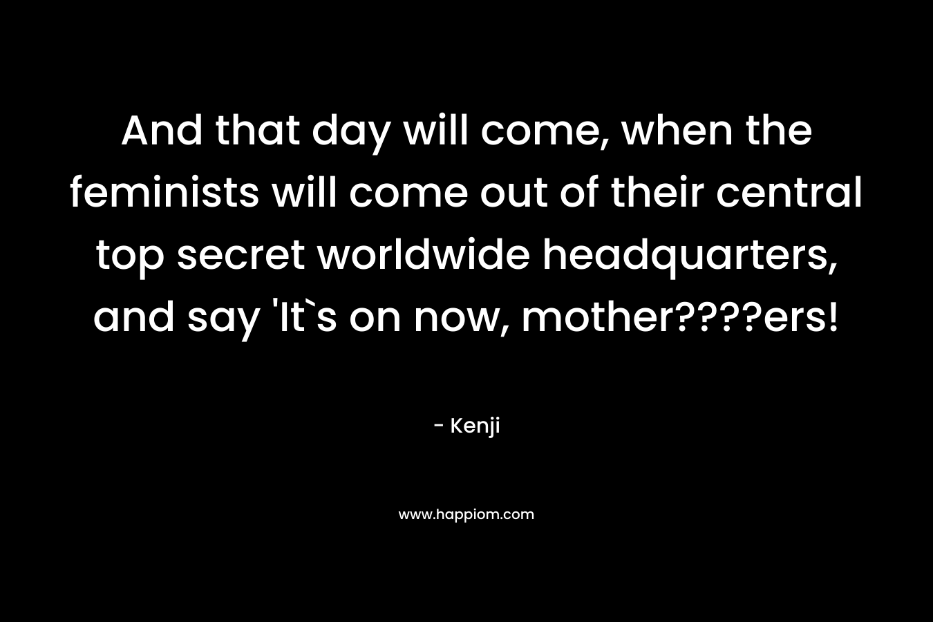 And that day will come, when the feminists will come out of their central top secret worldwide headquarters, and say ‘It`s on now, mother????ers! – Kenji