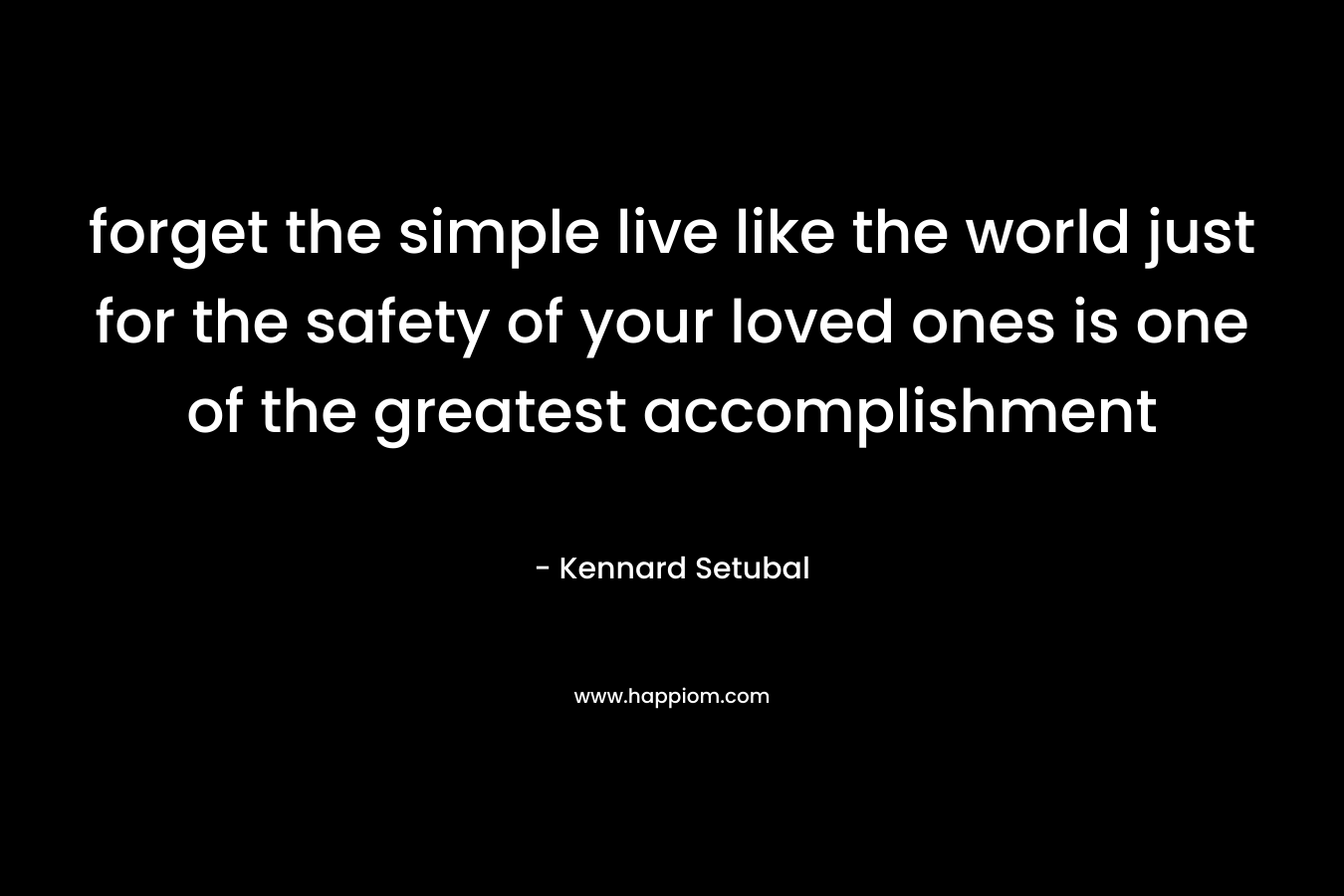 forget the simple live like the world just for the safety of your loved ones is one of the greatest accomplishment – Kennard Setubal
