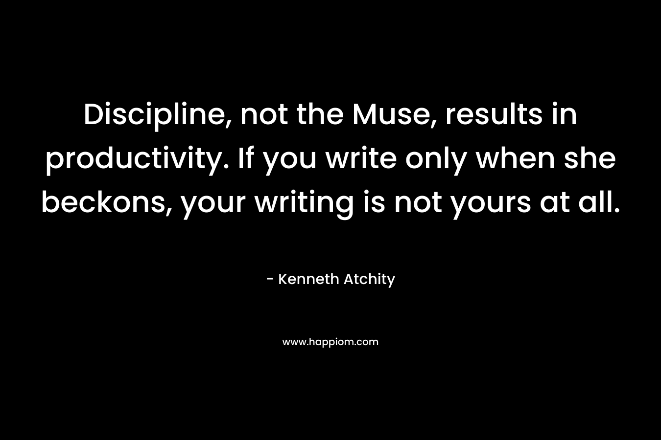 Discipline, not the Muse, results in productivity. If you write only when she beckons, your writing is not yours at all. – Kenneth Atchity