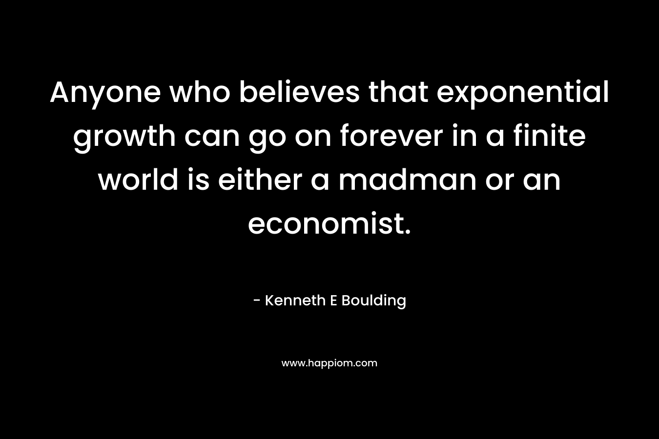 Anyone who believes that exponential growth can go on forever in a finite world is either a madman or an economist. – Kenneth E Boulding