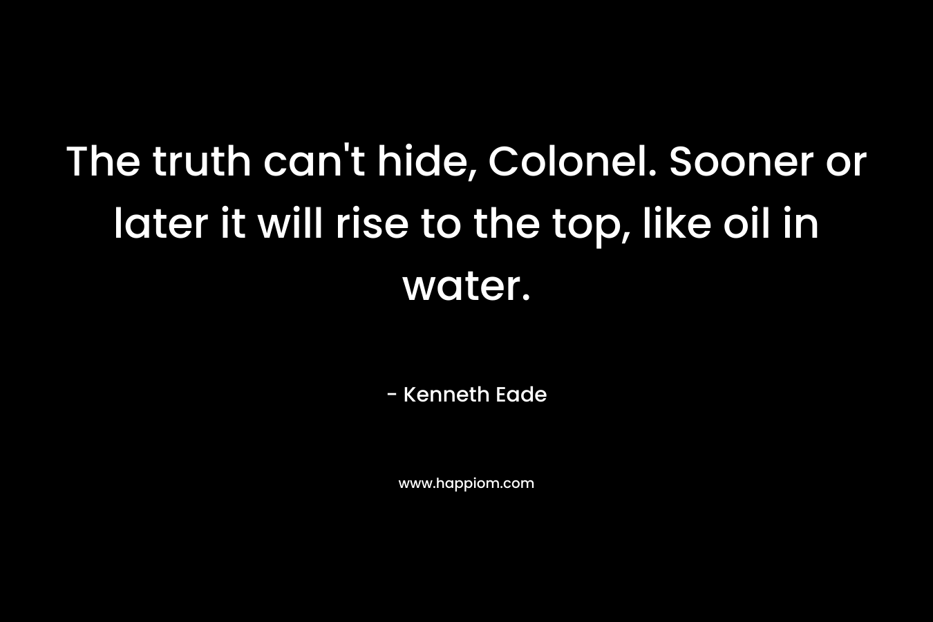 The truth can’t hide, Colonel. Sooner or later it will rise to the top, like oil in water. – Kenneth Eade