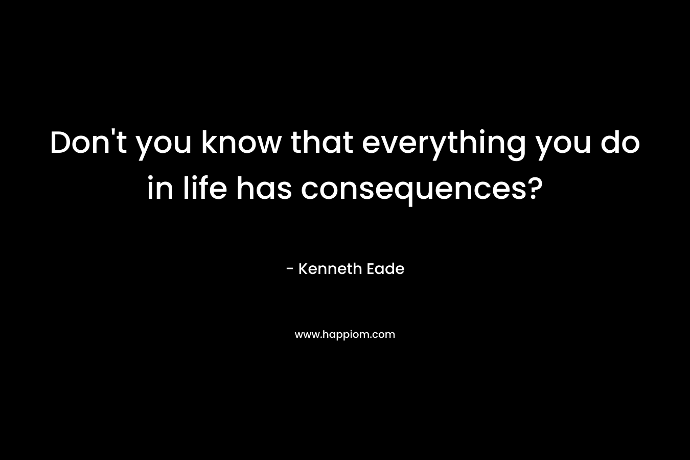 Don't you know that everything you do in life has consequences?