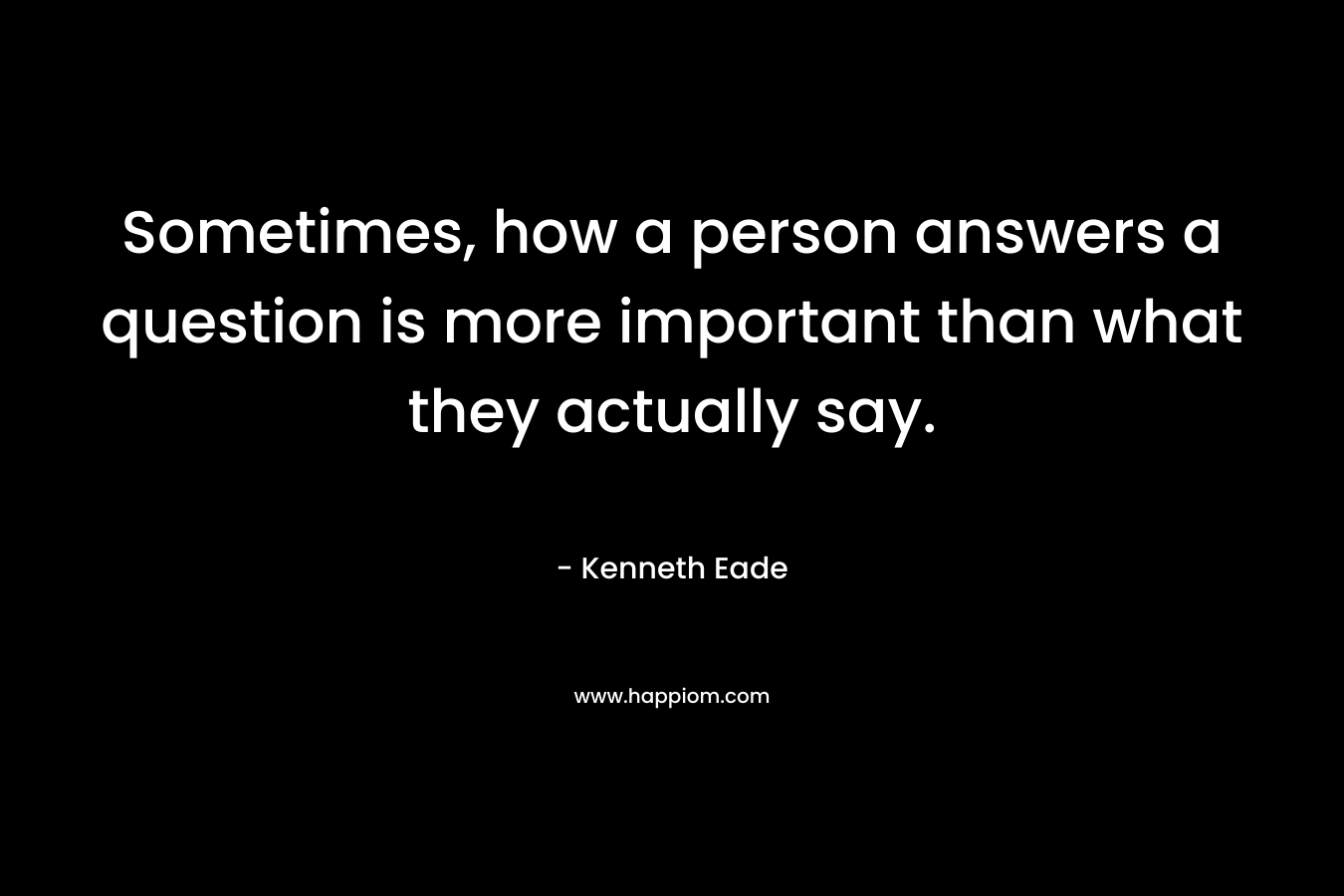 Sometimes, how a person answers a question is more important than what they actually say. – Kenneth Eade