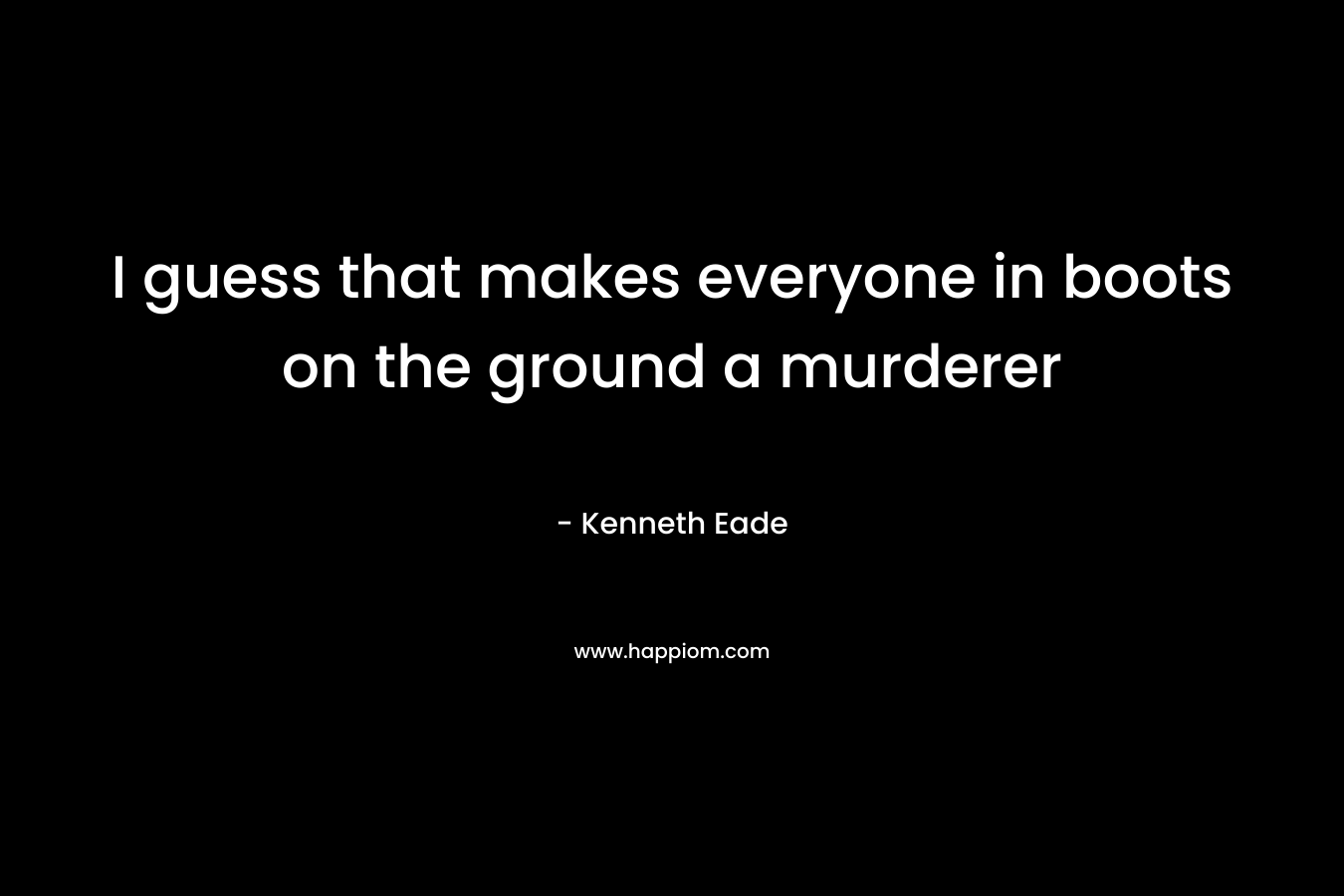 I guess that makes everyone in boots on the ground a murderer – Kenneth Eade