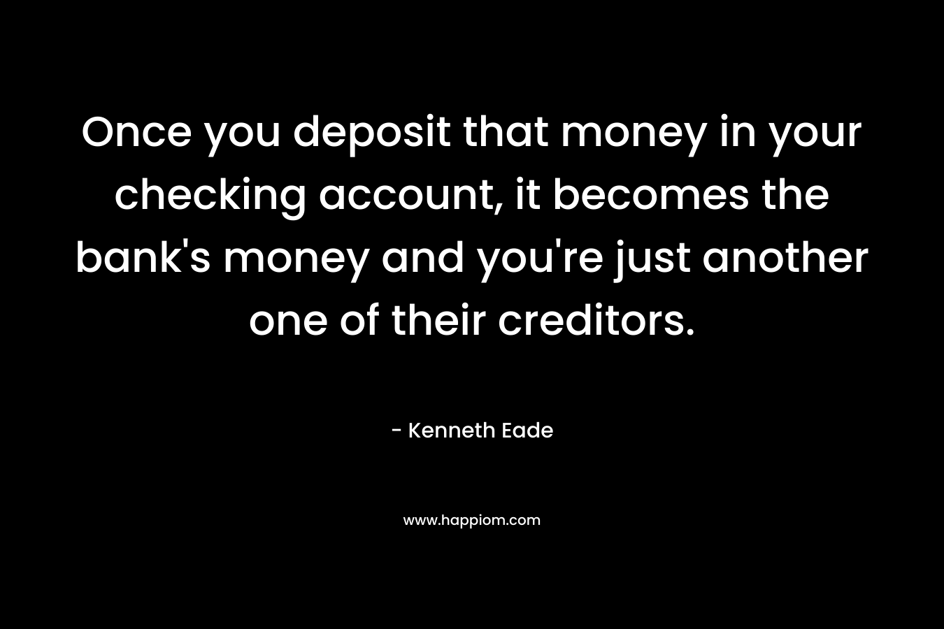 Once you deposit that money in your checking account, it becomes the bank’s money and you’re just another one of their creditors. – Kenneth Eade