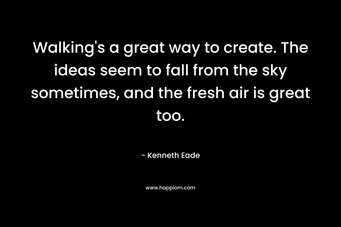Walking's a great way to create. The ideas seem to fall from the sky sometimes, and the fresh air is great too.
